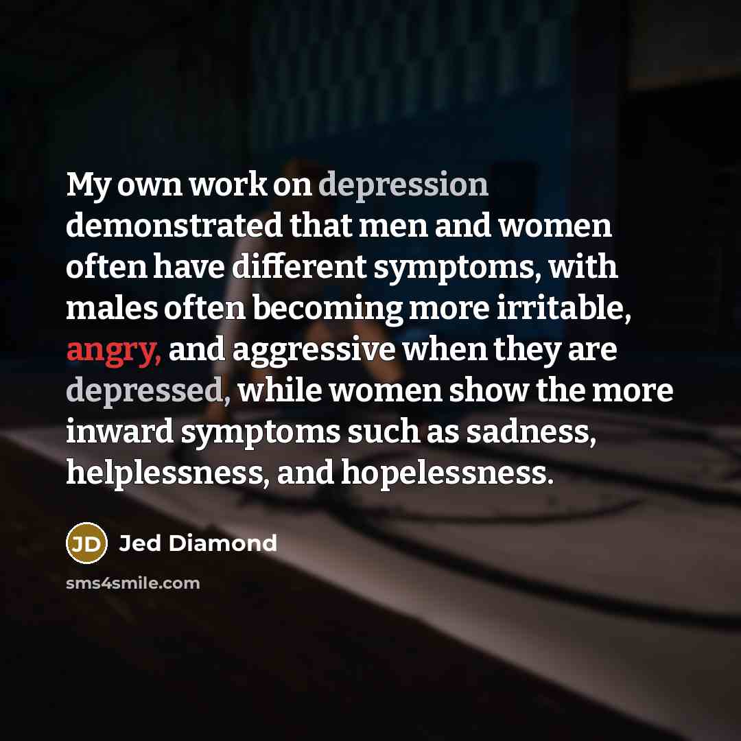 “My own work on depression demonstrated that men and women often have different symptoms, with males often becoming more irritable, angry, and aggressive when they are depressed, while women show the more inward symptoms such as sadness, helplessness, and hopelessness.” quote by Jed Diamond