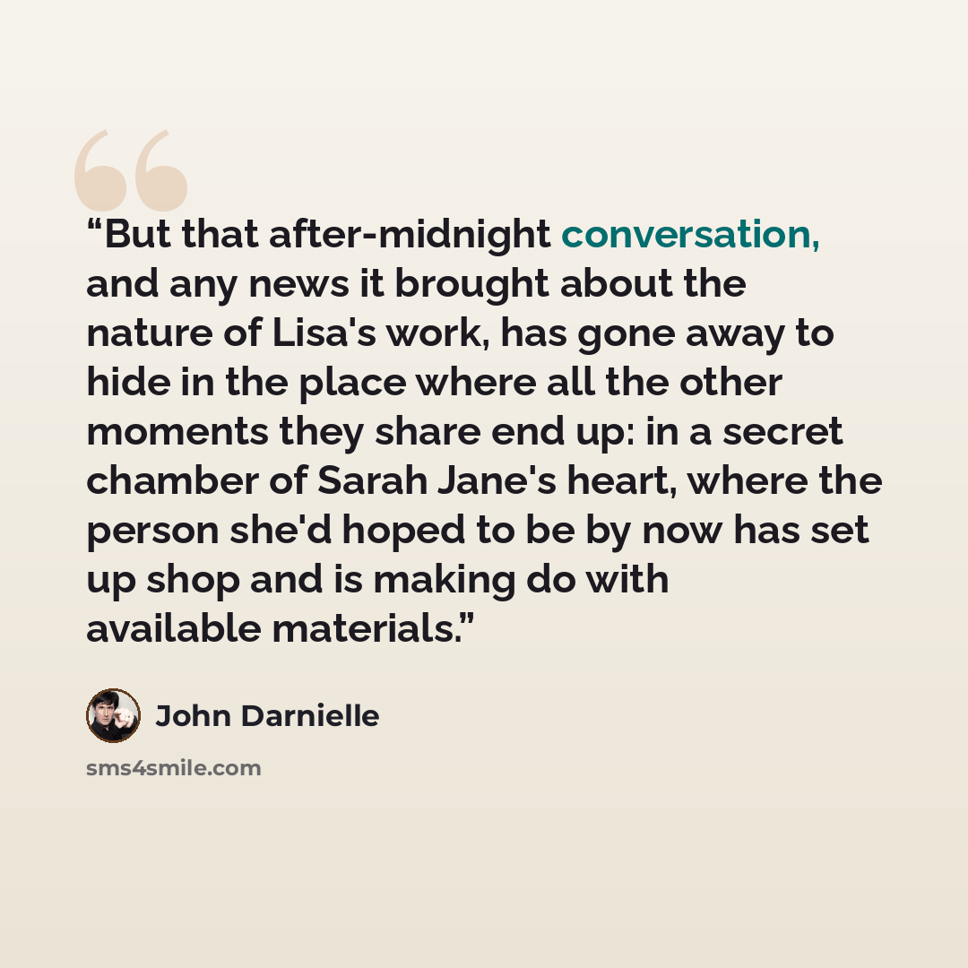 “But that after-midnight conversation, and any news it brought about the nature of Lisa's work, has gone away to hide in the place where all the other moments they share end up: in a secret chamber of Sarah Jane's heart, where the person she'd hoped to be by now has set up shop and is making do…” quote by John Darnielle
