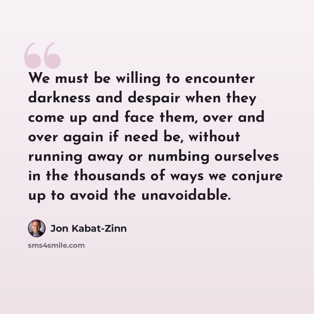 “We must be willing to encounter darkness and despair when they come up and face them, over and over again if need be, without running away or numbing ourselves in the thousands of ways we conjure up to avoid the unavoidable.” quote by Jon Kabat-Zinn