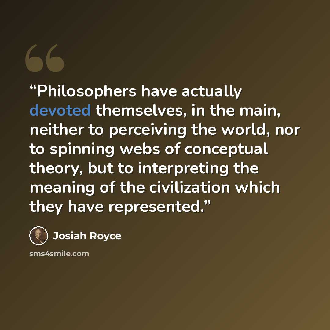 “Philosophers have actually devoted themselves, in the main, neither to perceiving the world, nor to spinning webs of conceptual theory, but to interpreting the meaning of the civilization which they have represented.” quote by Josiah Royce