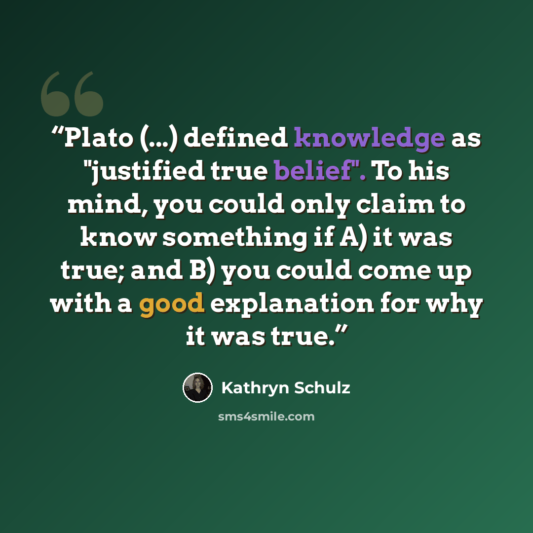 “Plato (...) defined knowledge as "justified true belief". To his mind, you could only claim to know something if A) it was true; and B) you could come up with a good explanation for why it was true.” quote by Kathryn Schulz