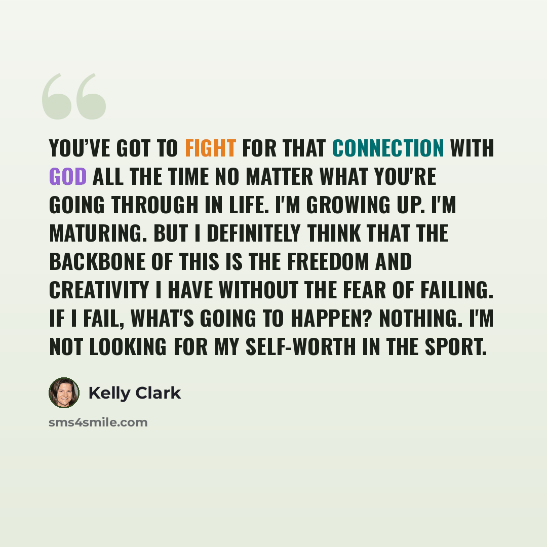 “You’ve got to fight for that connection with God all the time no matter what you're going through in life. I'm growing up. I'm maturing. But I definitely think that the backbone of this is the freedom and creativity I have without the fear of failing. If I fail, what's going to happen? Nothing…” quote by Kelly Clark