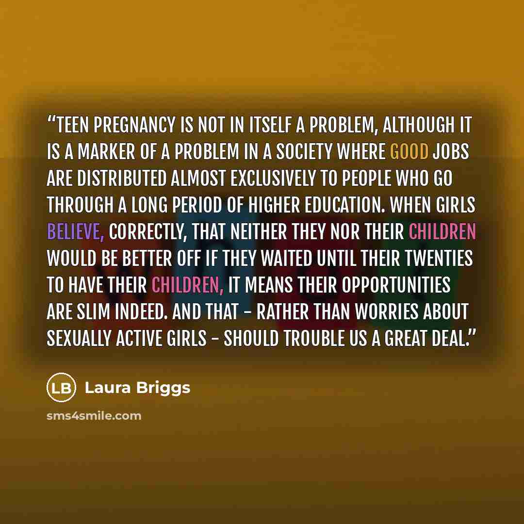 “Teen pregnancy is not in itself a problem, although it is a marker of a problem in a society where good jobs are distributed almost exclusively to people who go through a long period of higher education. When girls believe, correctly, that neither they nor their children would be better off if…” quote by Laura Briggs