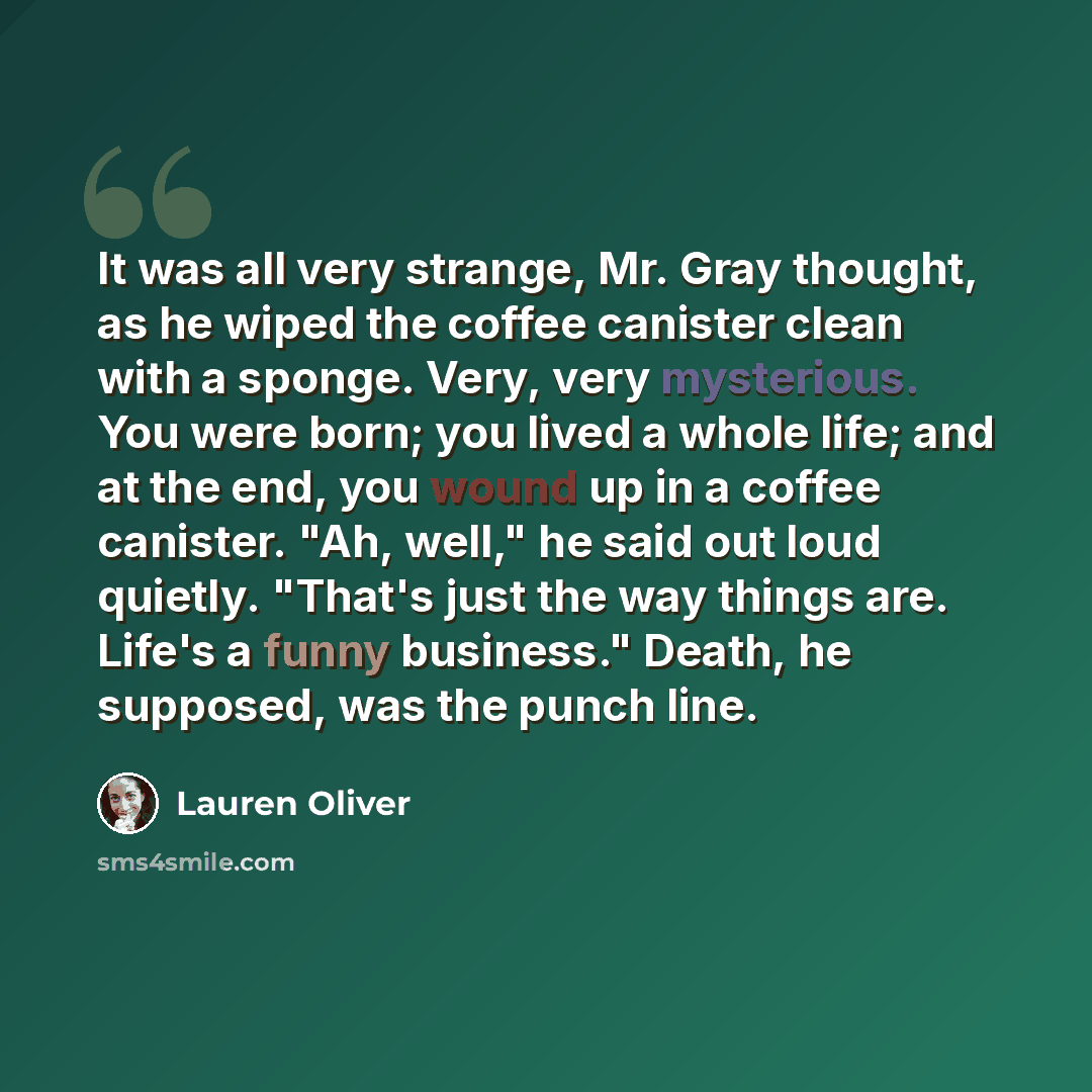 “It was all very strange, Mr. Gray thought, as he wiped the coffee canister clean with a sponge. Very, very mysterious. You were born; you lived a whole life; and at the end, you wound up in a coffee canister. "Ah, well," he said out loud quietly. "That's just the way things are. Life's a funny…” quote by Lauren Oliver