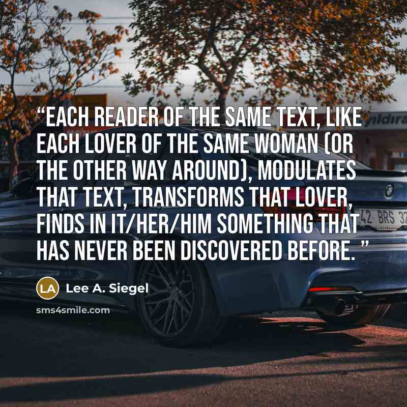“Each reader of the same text, like each lover of the same woman (or the other way around), modulates that text, transforms that lover, finds in it/her/him something that has never been discovered before.” quote by Lee A. Siegel
