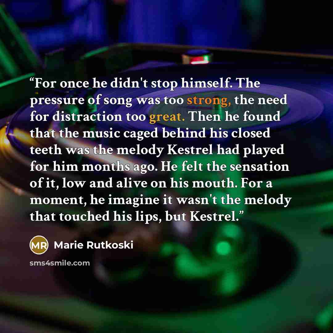 “For once he didn't stop himself. The pressure of song was too strong, the need for distraction too great. Then he found that the music caged behind his closed teeth was the melody Kestrel had played for him months ago. He felt the sensation of it, low and alive on his mouth. For a moment, he…” quote by Marie Rutkoski