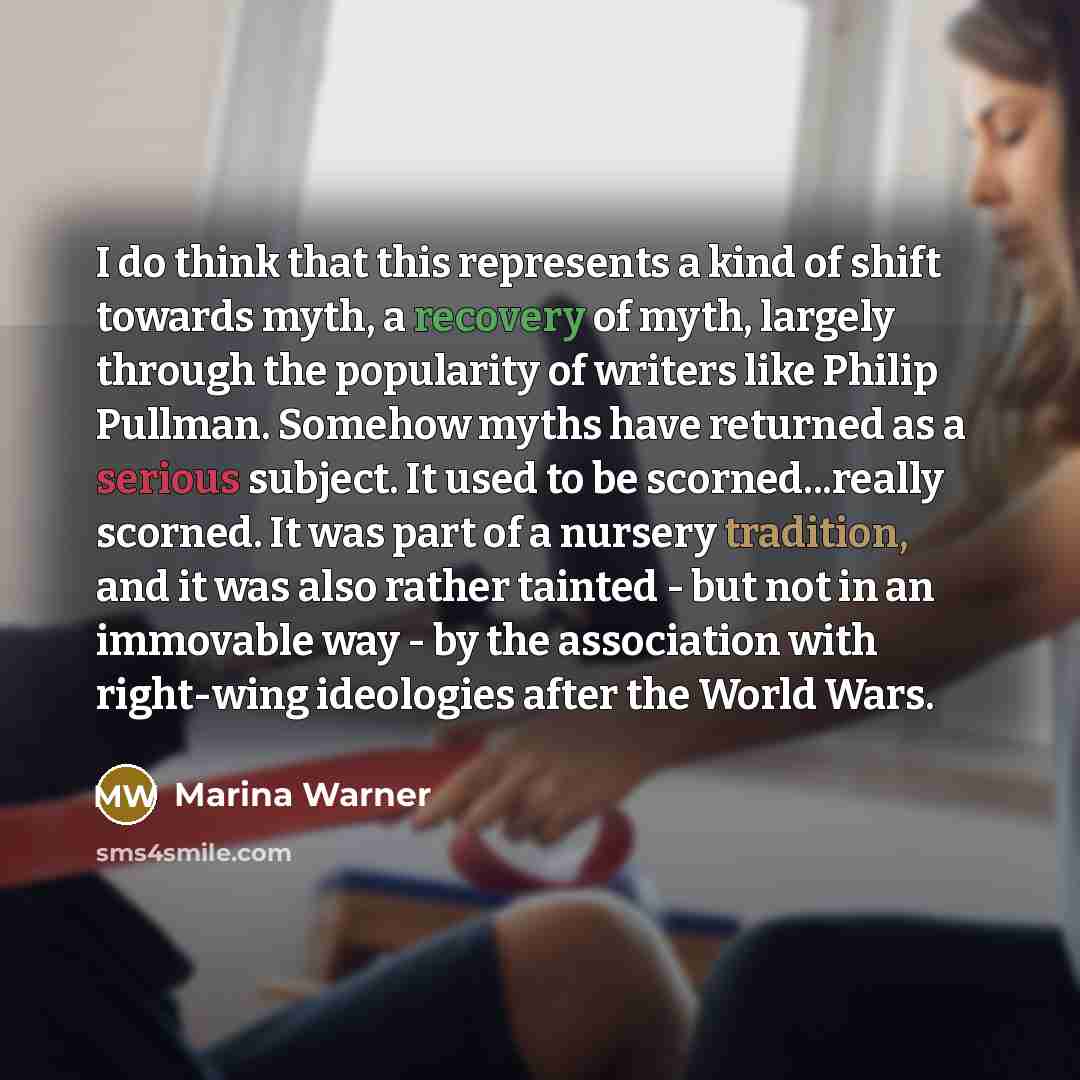 “I do think that this represents a kind of shift towards myth, a recovery of myth, largely through the popularity of writers like Philip Pullman. Somehow myths have returned as a serious subject. It used to be scorned...really scorned. It was part of a nursery tradition, and it was also rather…” quote by Marina Warner