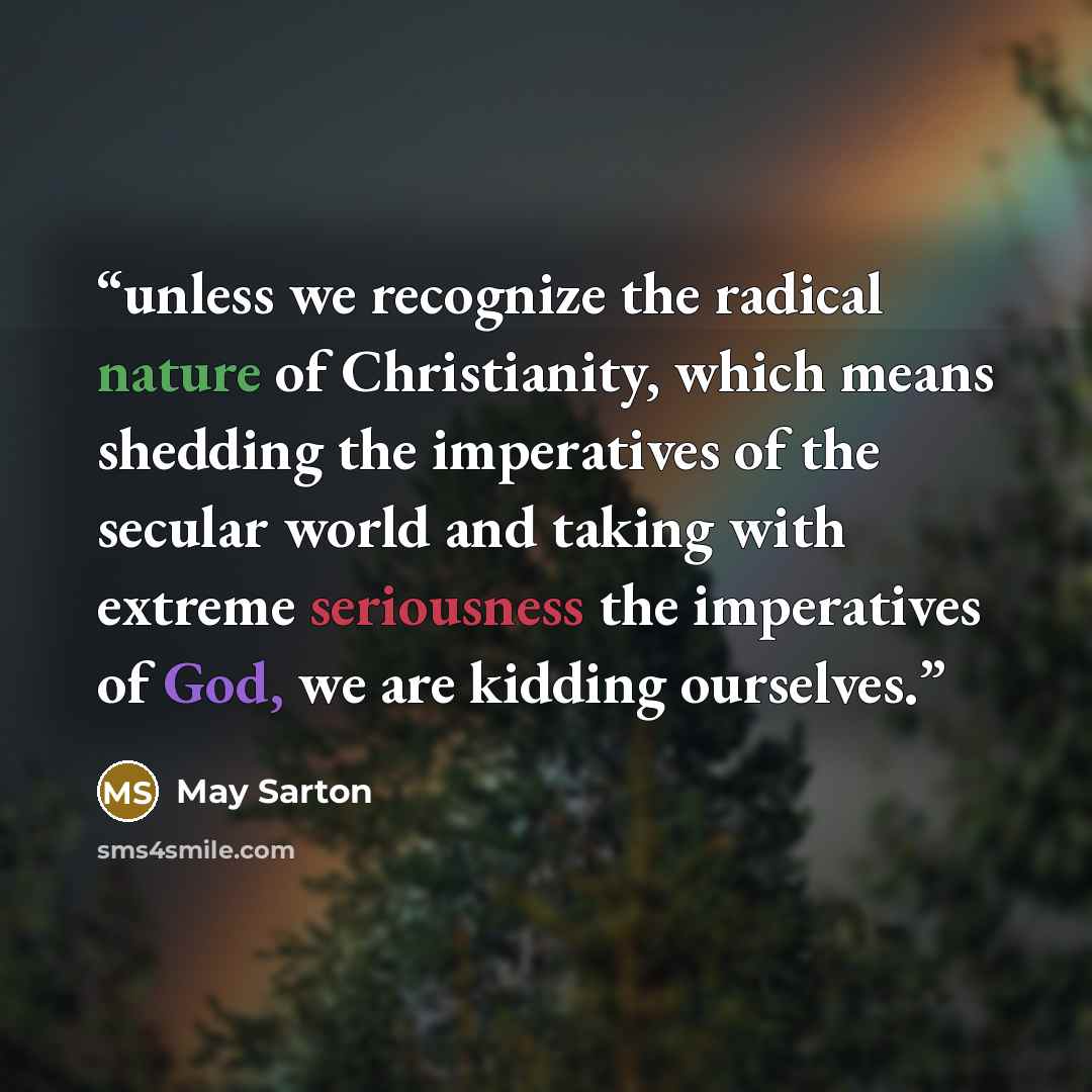 “unless we recognize the radical nature of Christianity, which means shedding the imperatives of the secular world and taking with extreme seriousness the imperatives of God, we are kidding ourselves.” quote by May Sarton