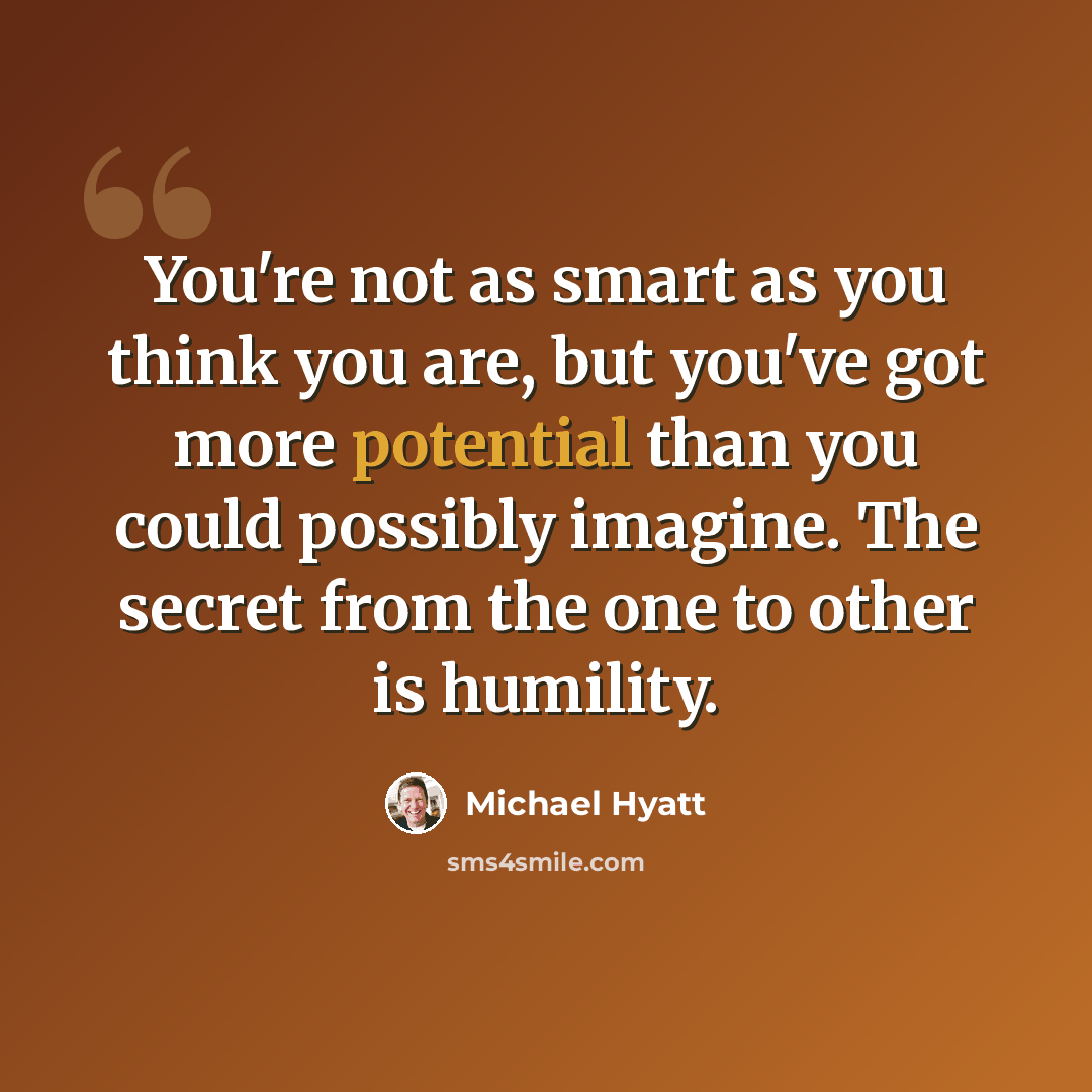 “You're not as smart as you think you are, but you've got more potential than you could possibly imagine. The secret from the one to other is humility.” quote by Michael Hyatt