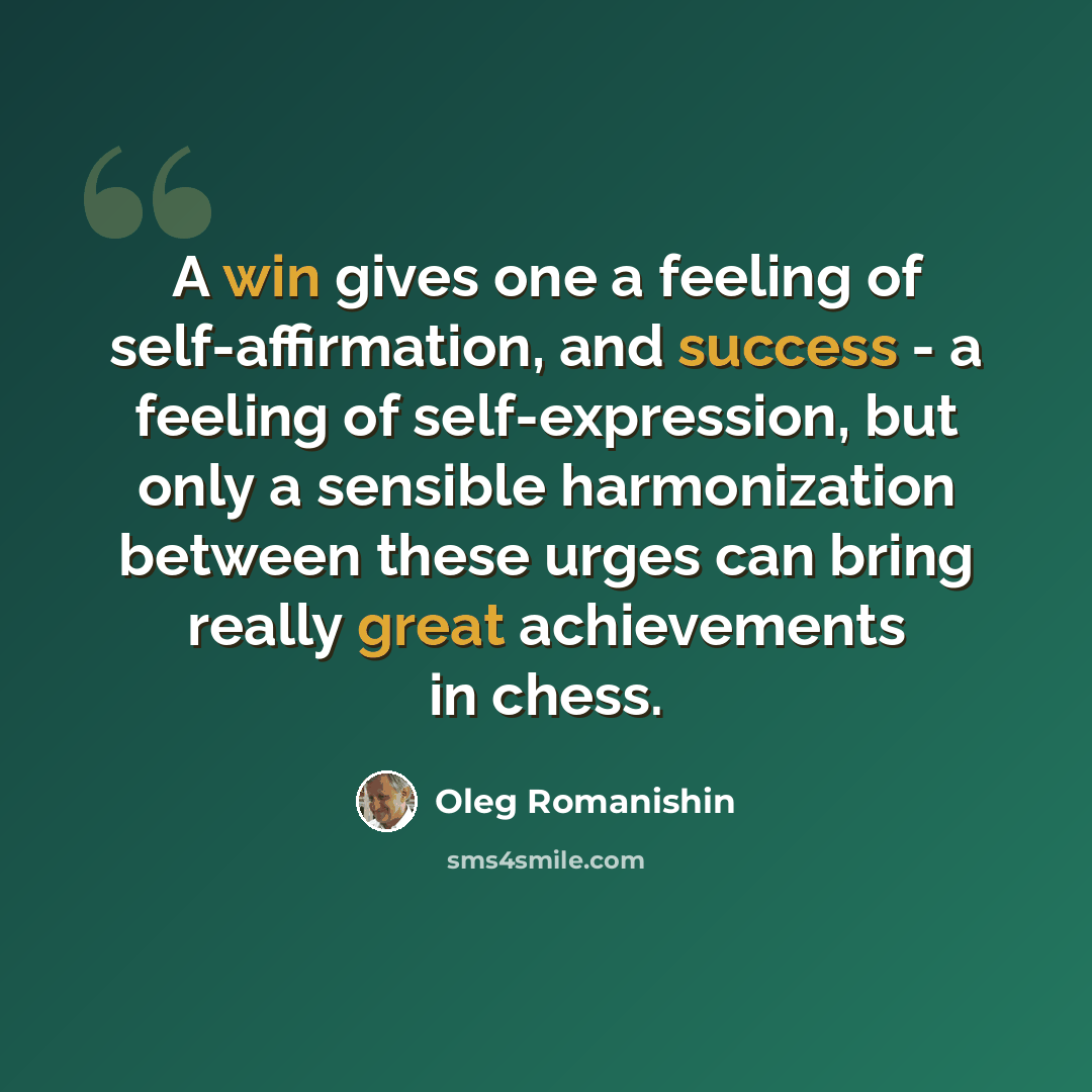 “A win gives one a feeling of self-affirmation, and success - a feeling of self-expression, but only a sensible harmonization between these urges can bring really great achievements in chess.” quote by Oleg Romanishin