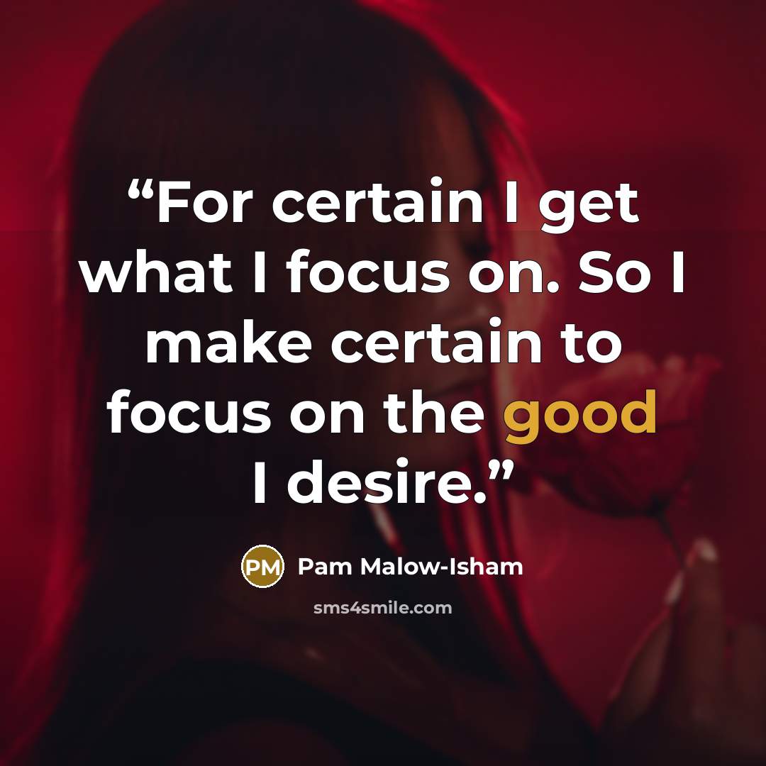 “For certain I get what I focus on. So I make certain to focus on the good I desire.” quote by Pam Malow-Isham