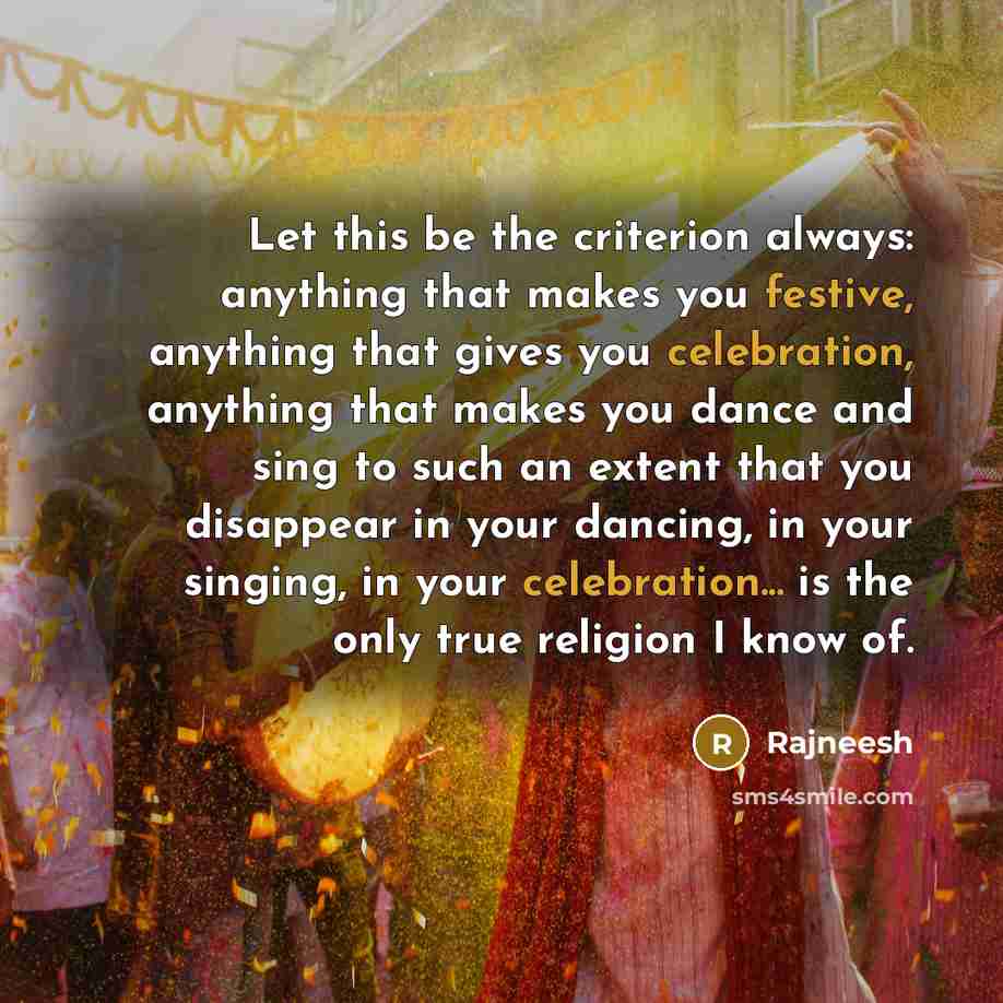 “Let this be the criterion always: anything that makes you festive, anything that gives you celebration, anything that makes you dance and sing to such an extent that you disappear in your dancing, in your singing, in your celebration... is the only true religion I know of.” quote by Rajneesh