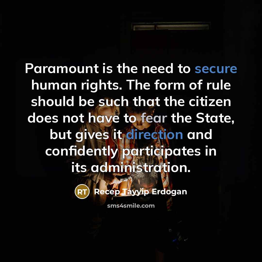 “Paramount is the need to secure human rights. The form of rule should be such that the citizen does not have to fear the State, but gives it direction and confidently participates in its administration.” quote by Recep Tayyip Erdogan