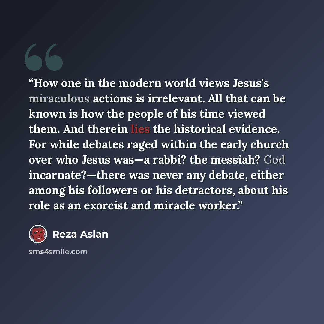 “How one in the modern world views Jesus's miraculous actions is irrelevant. All that can be known is how the people of his time viewed them. And therein lies the historical evidence. For while debates raged within the early church over who Jesus was—a rabbi? the messiah? God incarnate?—there was…” quote by Reza Aslan