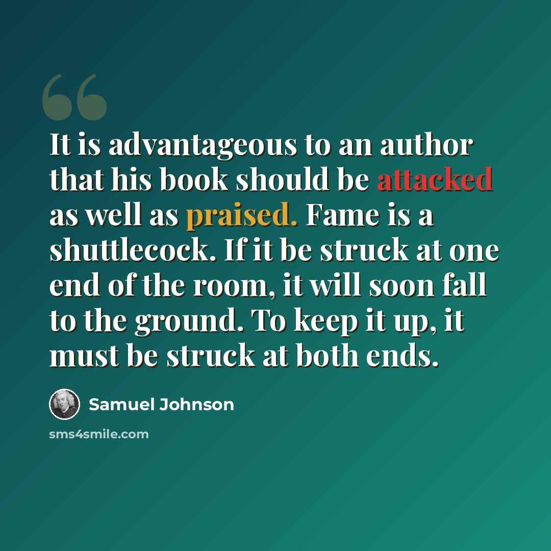 “It is advantageous to an author that his book should be attacked as well as praised. Fame is a shuttlecock. If it be struck at one end of the room, it will soon fall to the ground. To keep it up, it must be struck at both ends.” quote by Samuel Johnson