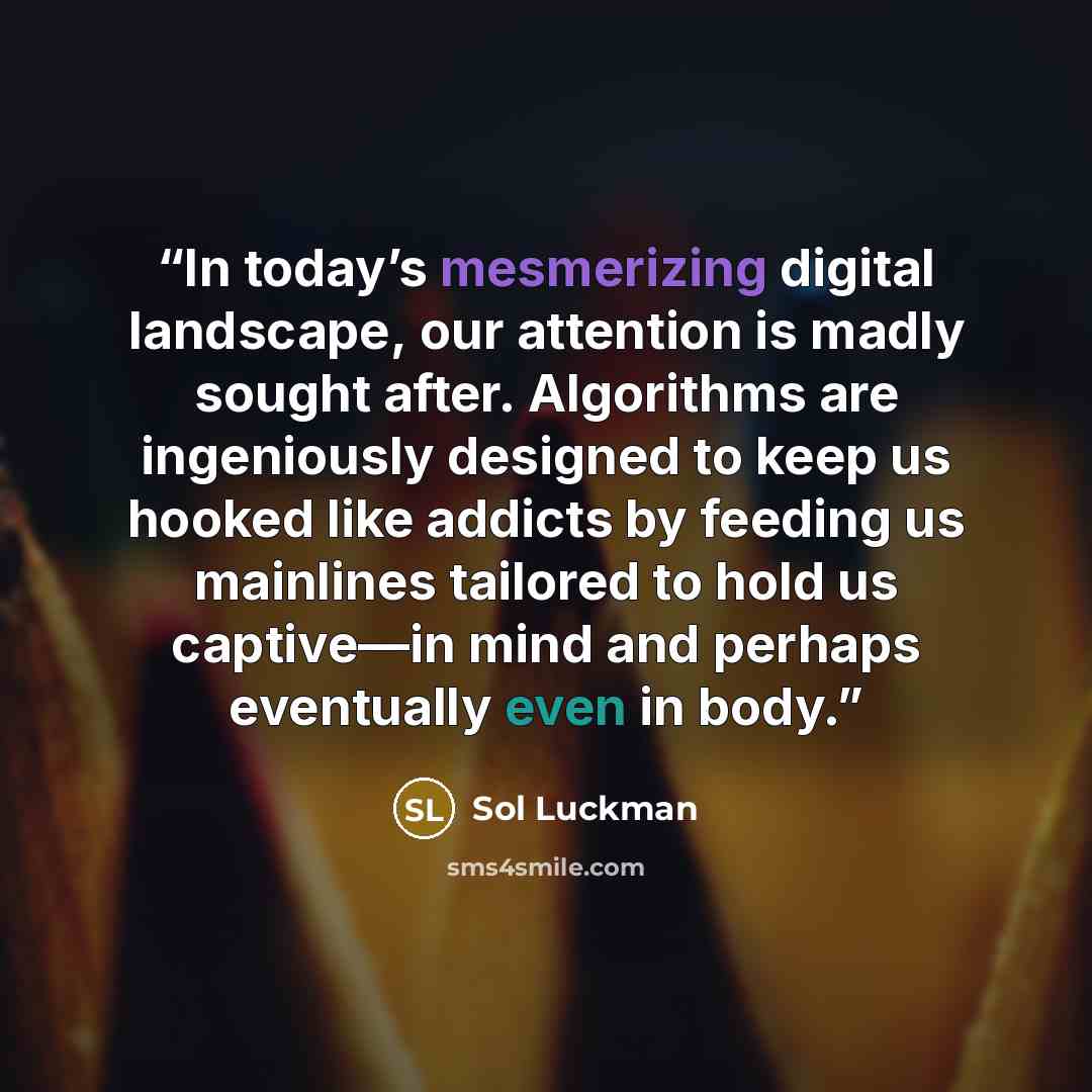 “In today’s mesmerizing digital landscape, our attention is madly sought after. Algorithms are ingeniously designed to keep us hooked like addicts by feeding us mainlines tailored to hold us captive—in mind and perhaps eventually even in body.” quote by Sol Luckman