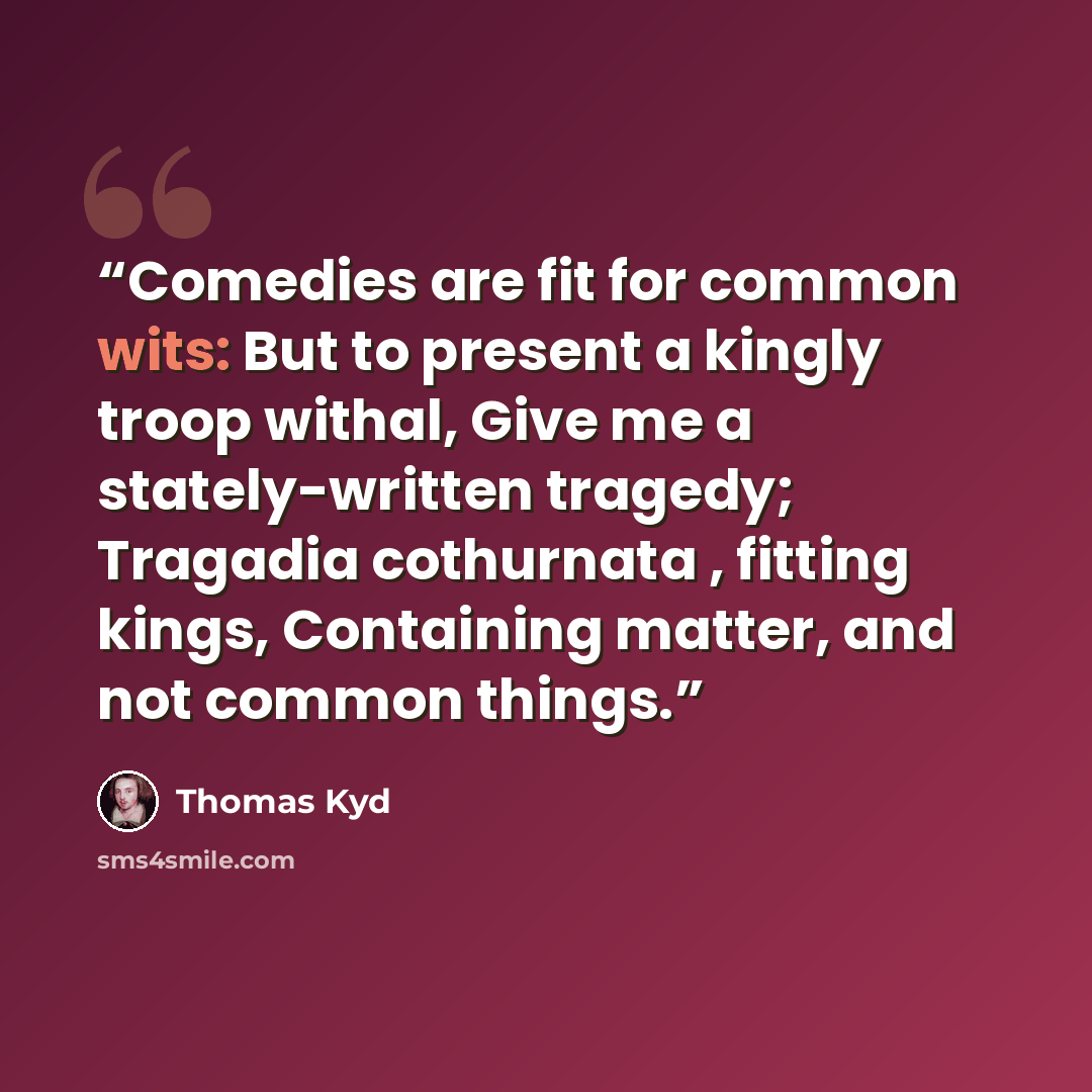 “Comedies are fit for common wits: But to present a kingly troop withal, Give me a stately-written tragedy; Tragadia cothurnata , fitting kings, Containing matter, and not common things.” quote by Thomas Kyd