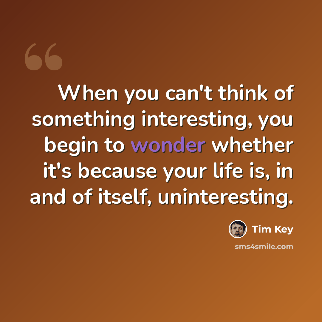 “When you can't think of something interesting, you begin to wonder whether it's because your life is, in and of itself, uninteresting.” quote by Tim Key