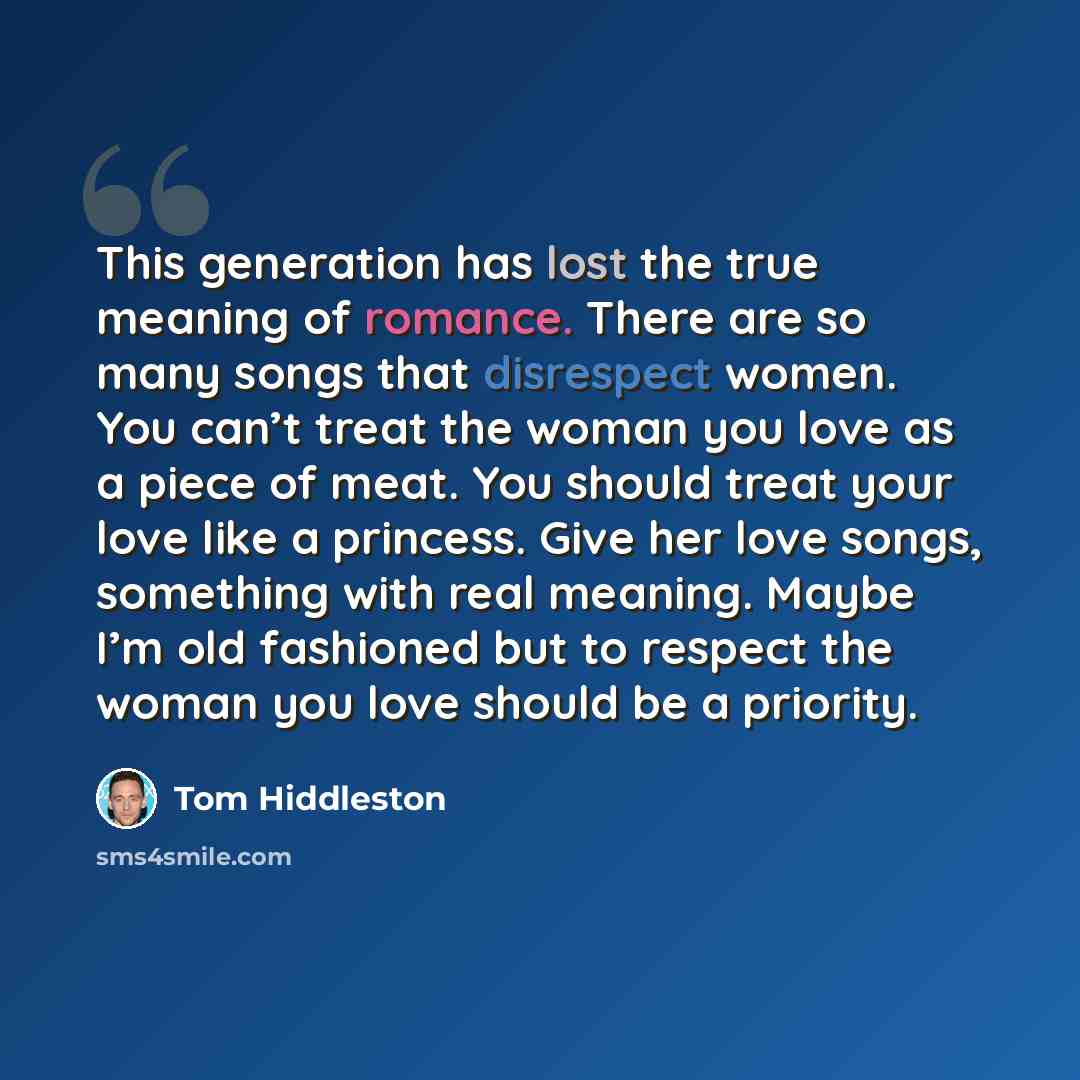 “This generation has lost the true meaning of romance. There are so many songs that disrespect women. You can’t treat the woman you love as a piece of meat. You should treat your love like a princess. Give her love songs, something with real meaning. Maybe I’m old fashioned but to respect the woman…” quote by Tom Hiddleston