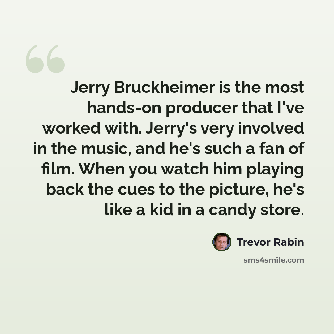 “Jerry Bruckheimer is the most hands-on producer that I've worked with. Jerry's very involved in the music, and he's such a fan of film. When you watch him playing back the cues to the picture, he's like a kid in a candy store.” quote by Trevor Rabin
