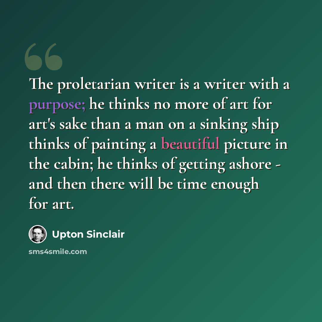 “The proletarian writer is a writer with a purpose; he thinks no more of art for art's sake than a man on a sinking ship thinks of painting a beautiful picture in the cabin; he thinks of getting ashore - and then there will be time enough for art.” quote by Upton Sinclair