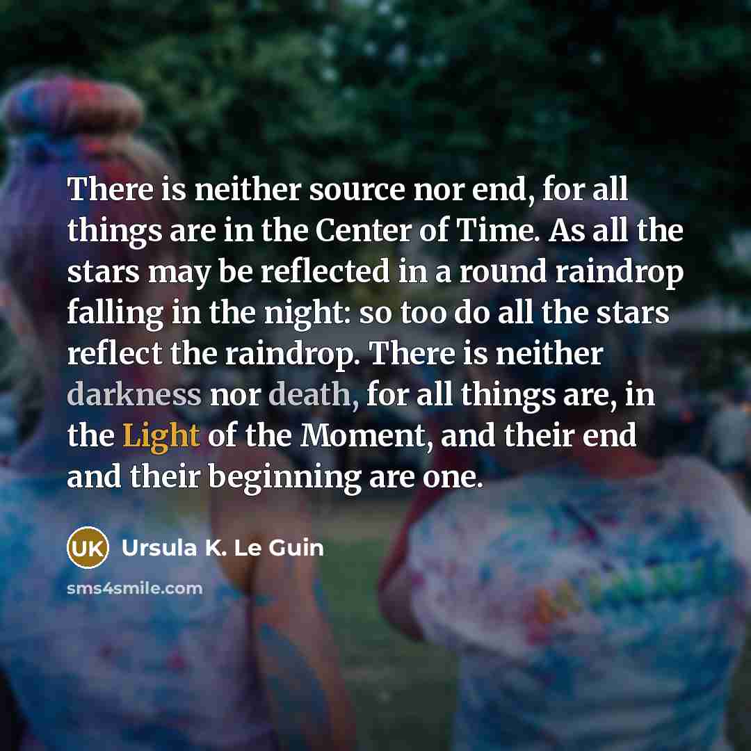 “There is neither source nor end, for all things are in the Center of Time. As all the stars may be reflected in a round raindrop falling in the night: so too do all the stars reflect the raindrop. There is neither darkness nor death, for all things are, in the Light of the Moment, and their end…” quote by Ursula K. Le Guin