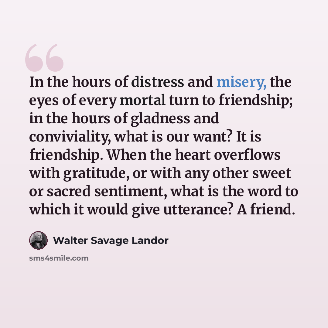 “In the hours of distress and misery, the eyes of every mortal turn to friendship; in the hours of gladness and conviviality, what is our want? It is friendship. When the heart overflows with gratitude, or with any other sweet or sacred sentiment, what is the word to which it would give utterance?…” quote by Walter Savage Landor