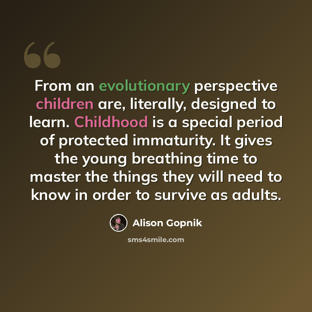 “From an evolutionary perspective children are, literally, designed to learn. Childhood is a special period of protected immaturity. It gives the young breathing time to master the things they will need to know in order to survive as adults.” quote by Alison Gopnik