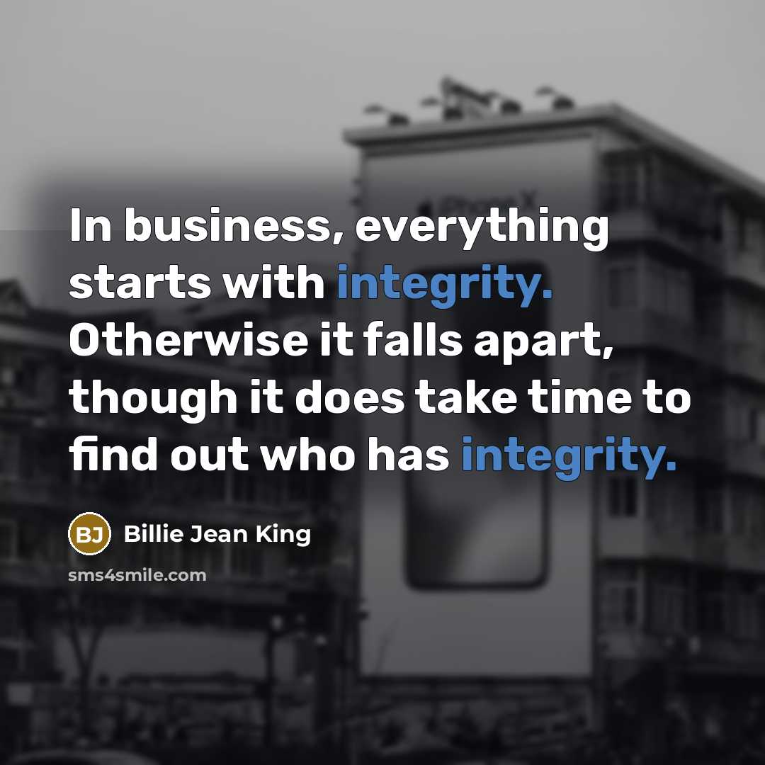 “In business, everything starts with integrity. Otherwise it falls apart, though it does take time to find out who has integrity.” quote by Billie Jean King