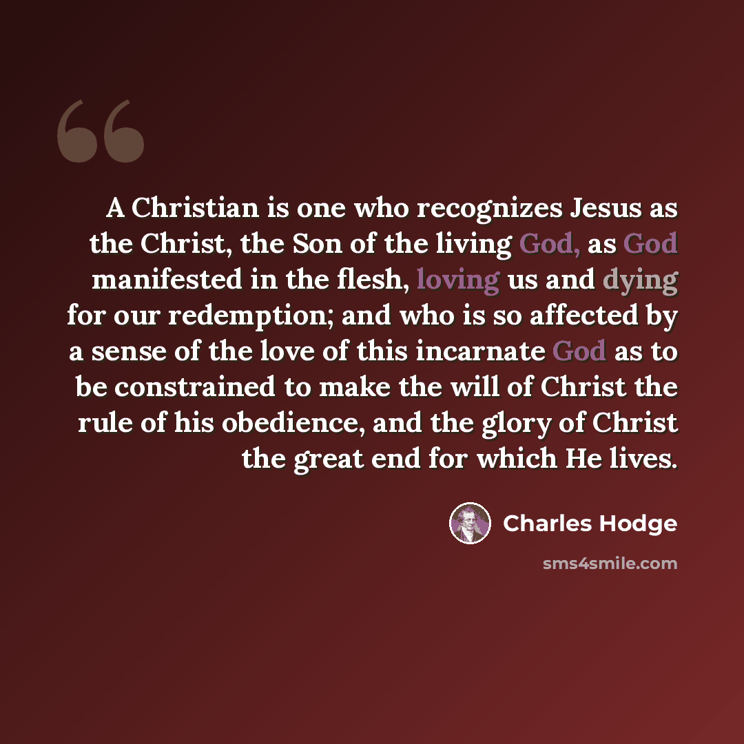 “A Christian is one who recognizes Jesus as the Christ, the Son of the living God, as God manifested in the flesh, loving us and dying for our redemption; and who is so affected by a sense of the love of this incarnate God as to be constrained to make the will of Christ the rule of his obedience…” quote by Charles Hodge