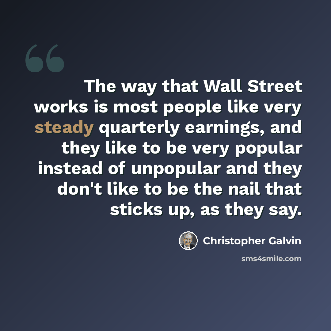 “The way that Wall Street works is most people like very steady quarterly earnings, and they like to be very popular instead of unpopular and they don't like to be the nail that sticks up, as they say.” quote by Christopher Galvin