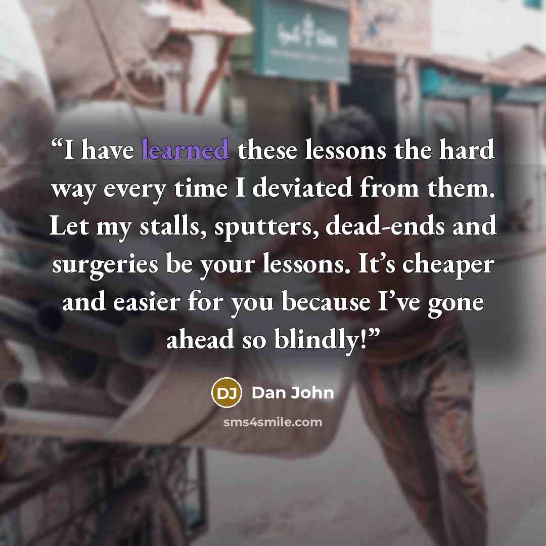 “I have learned these lessons the hard way every time I deviated from them. Let my stalls, sputters, dead-ends and surgeries be your lessons. It’s cheaper and easier for you because I’ve gone ahead so blindly!” quote by Dan John