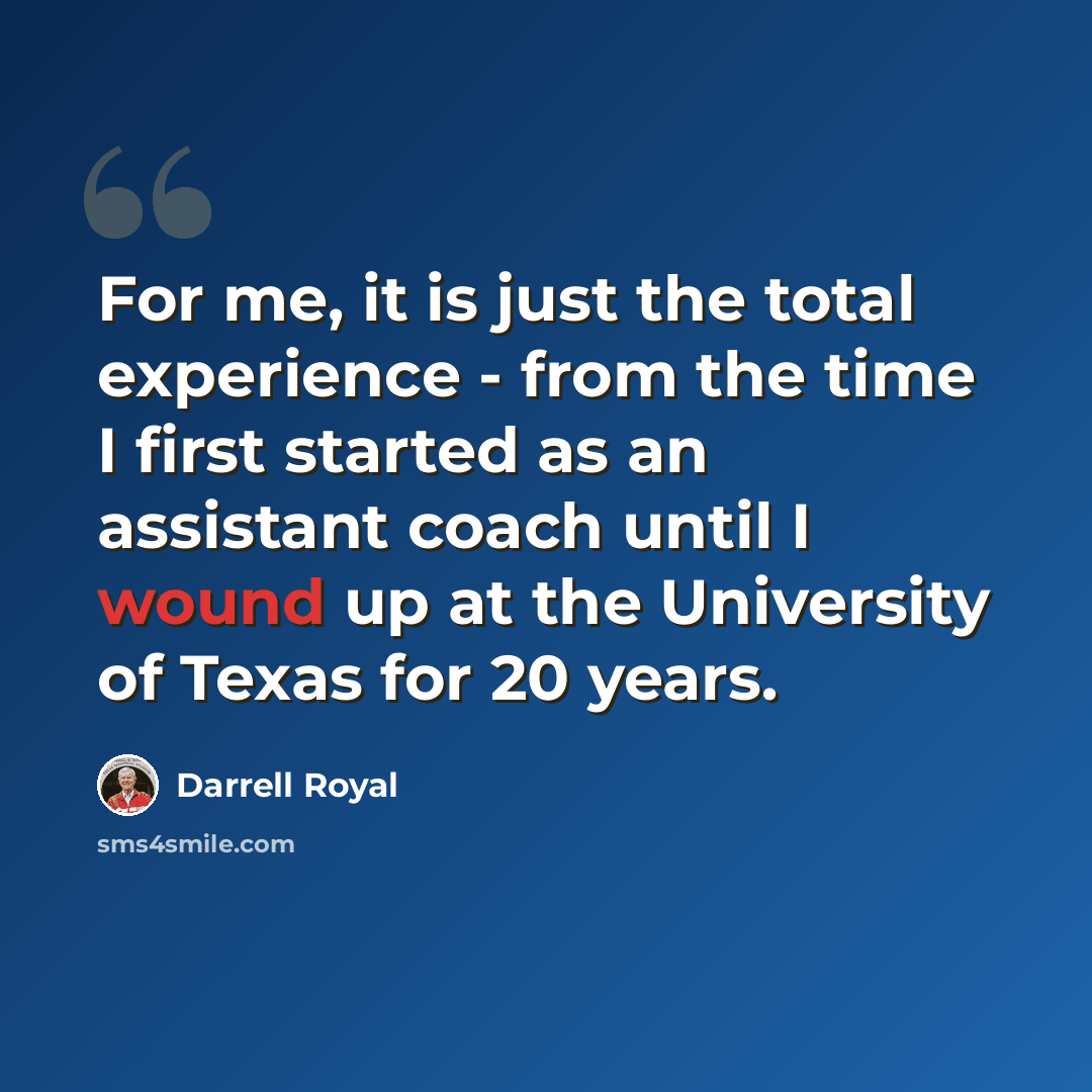 “For me, it is just the total experience - from the time I first started as an assistant coach until I wound up at the University of Texas for 20 years.” quote by Darrell Royal