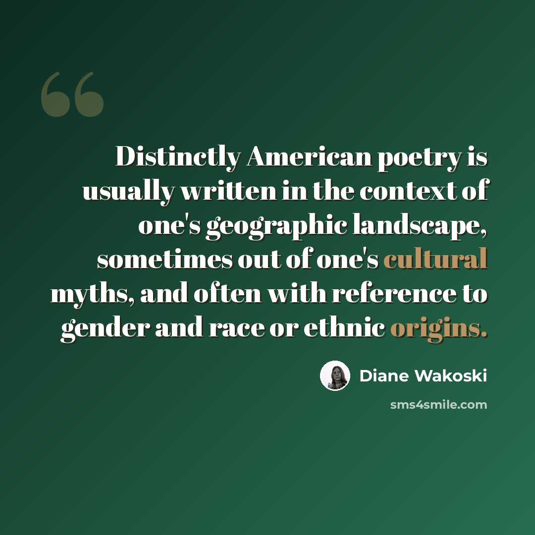 “Distinctly American poetry is usually written in the context of one's geographic landscape, sometimes out of one's cultural myths, and often with reference to gender and race or ethnic origins.” quote by Diane Wakoski
