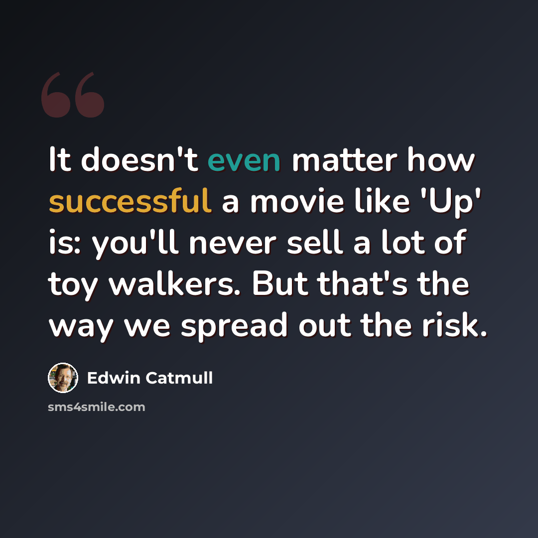 “It doesn't even matter how successful a movie like 'Up' is: you'll never sell a lot of toy walkers. But that's the way we spread out the risk.” quote by Edwin Catmull