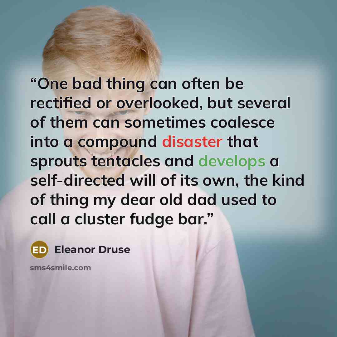 “One bad thing can often be rectified or overlooked, but several of them can sometimes coalesce into a compound disaster that sprouts tentacles and develops a self-directed will of its own, the kind of thing my dear old dad used to call a cluster fudge bar.” quote by Eleanor Druse
