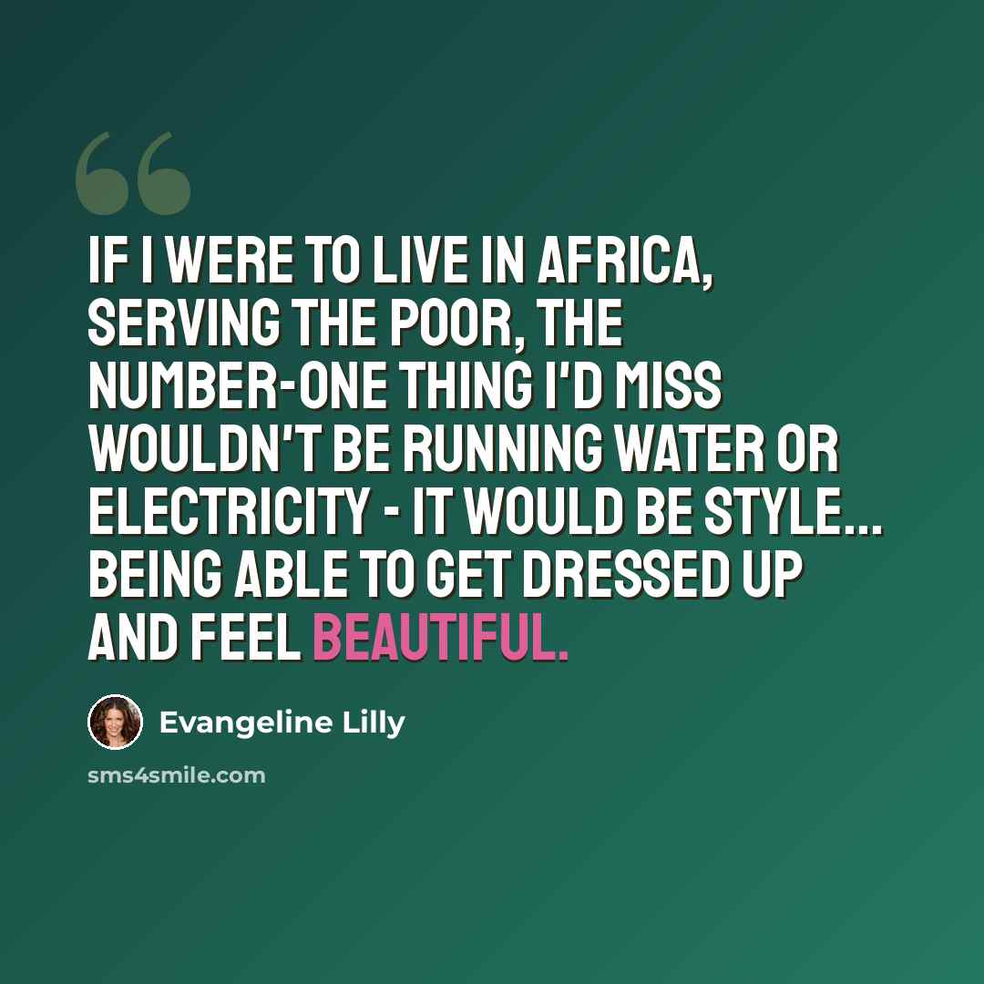 “If I were to live in Africa, serving the poor, the number-one thing I'd miss wouldn't be running water or electricity - it would be style... being able to get dressed up and feel beautiful.” quote by Evangeline Lilly