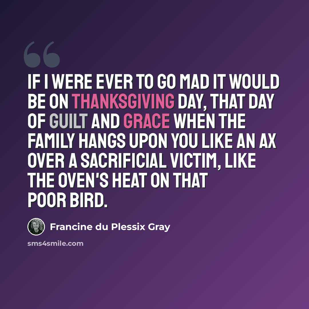 “If I were ever to go mad it would be on Thanksgiving Day, that day of guilt and grace when the family hangs upon you like an ax over a sacrificial victim, like the oven's heat on that poor bird.” quote by Francine du Plessix Gray