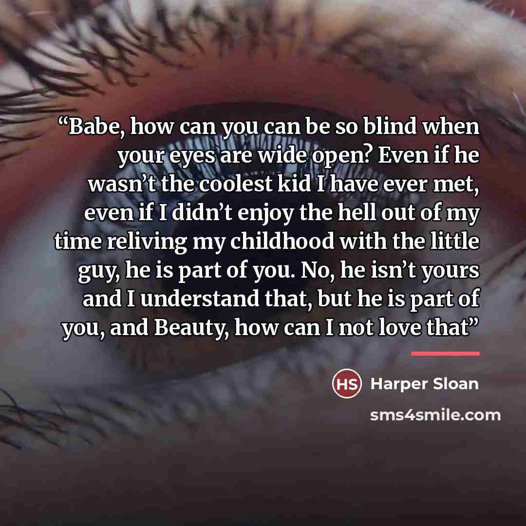 “Babe, how can you can be so blind when your eyes are wide open? Even if he wasn’t the coolest kid I have ever met, even if I didn’t enjoy the hell out of my time reliving my childhood with the little guy, he is part of you. No, he isn’t yours and I understand that, but he is part of you, and…” quote by Harper Sloan