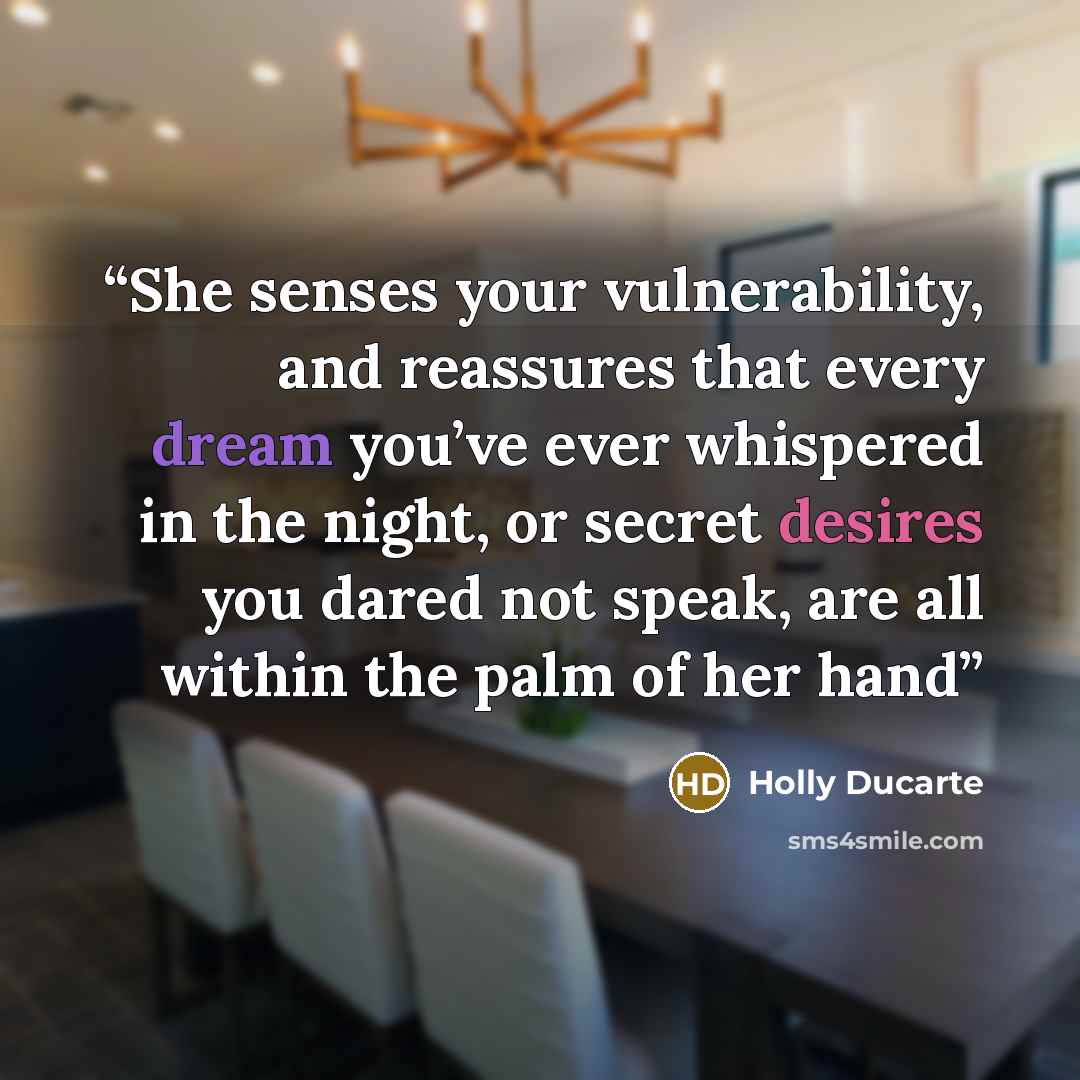 “She senses your vulnerability, and reassures that every dream you’ve ever whispered in the night, or secret desires you dared not speak, are all within the palm of her hand” quote by Holly Ducarte
