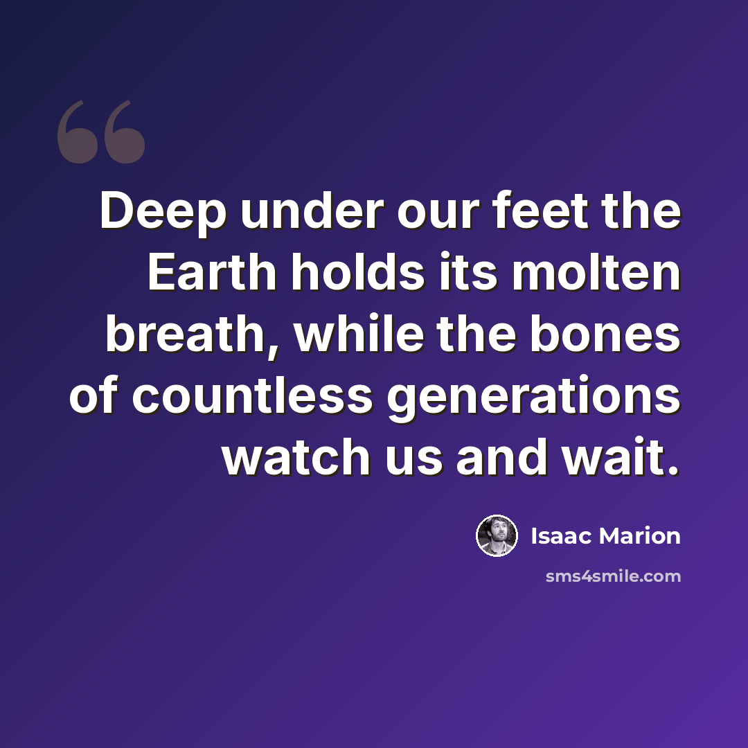 “Deep under our feet the Earth holds its molten breath, while the bones of countless generations watch us and wait.” quote by Isaac Marion