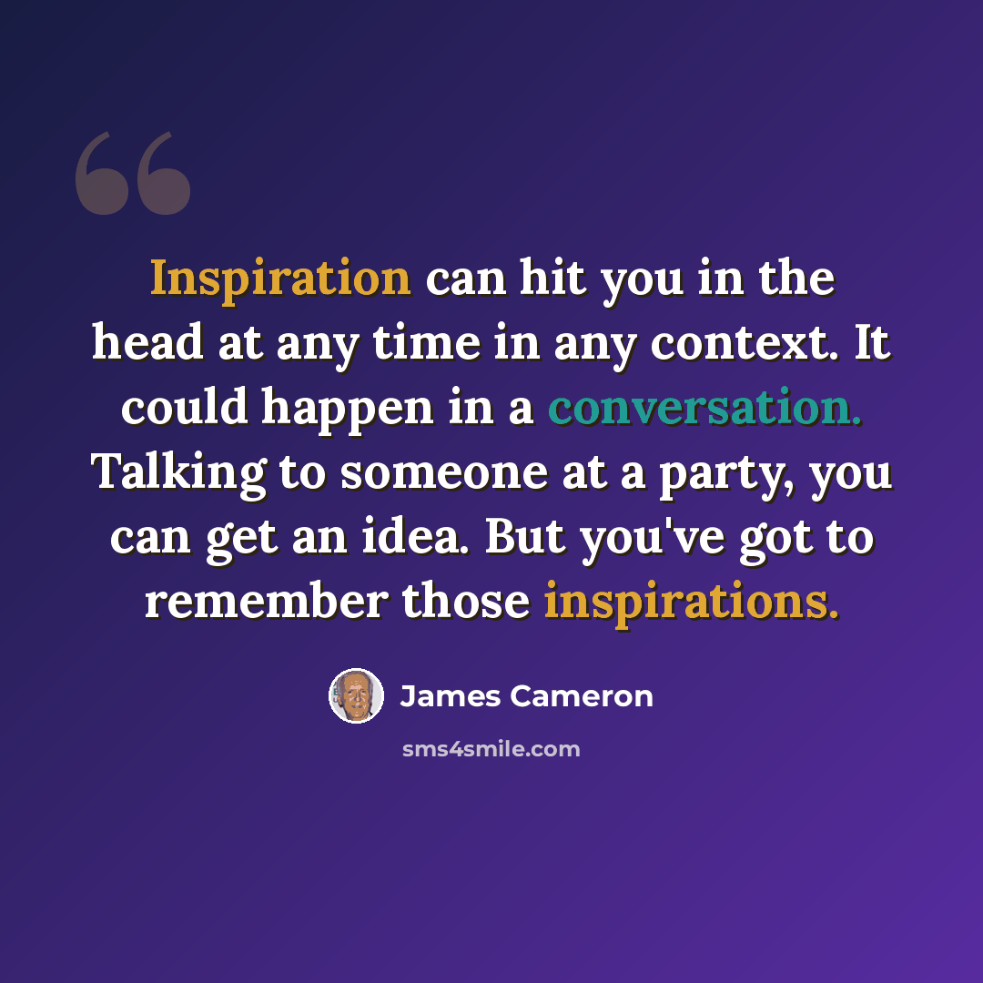 “Inspiration can hit you in the head at any time in any context. It could happen in a conversation. Talking to someone at a party, you can get an idea. But you've got to remember those inspirations.” quote by James Cameron