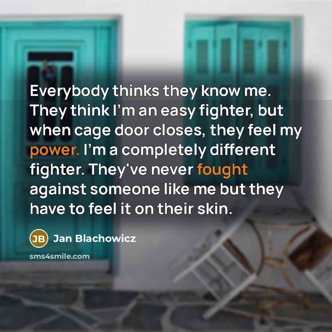 “Everybody thinks they know me. They think I'm an easy fighter, but when cage door closes, they feel my power. I'm a completely different fighter. They've never fought against someone like me but they have to feel it on their skin.” quote by Jan Blachowicz