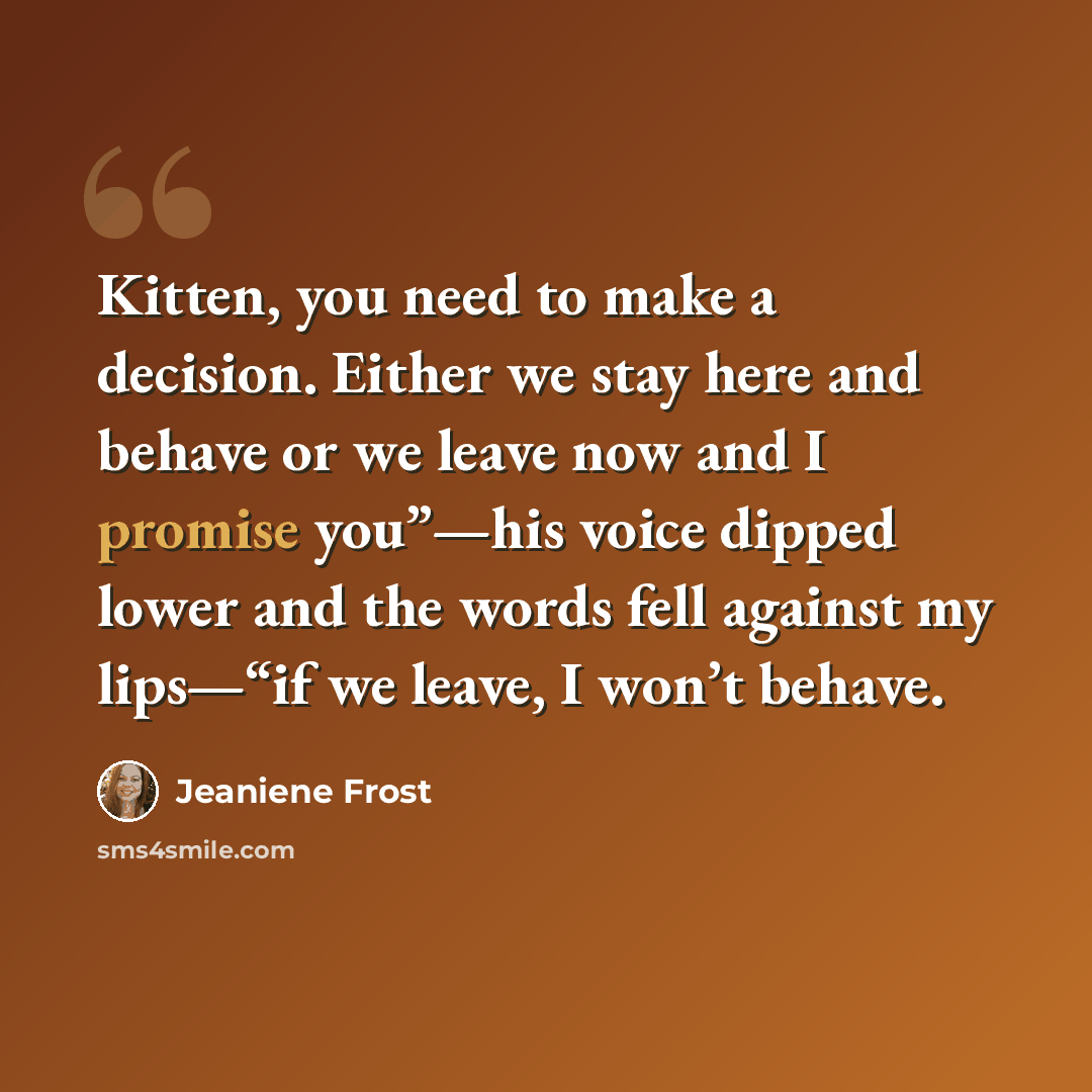 “Kitten, you need to make a decision. Either we stay here and behave or we leave now and I promise you”—his voice dipped lower and the words fell against my lips—“if we leave, I won’t behave.” quote by Jeaniene Frost
