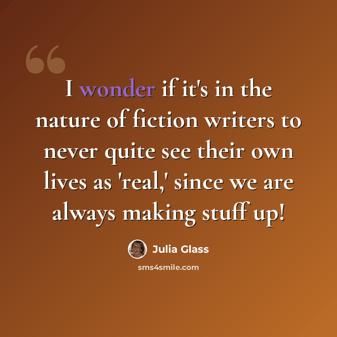 “I wonder if it's in the nature of fiction writers to never quite see their own lives as 'real,' since we are always making stuff up!” quote by Julia Glass