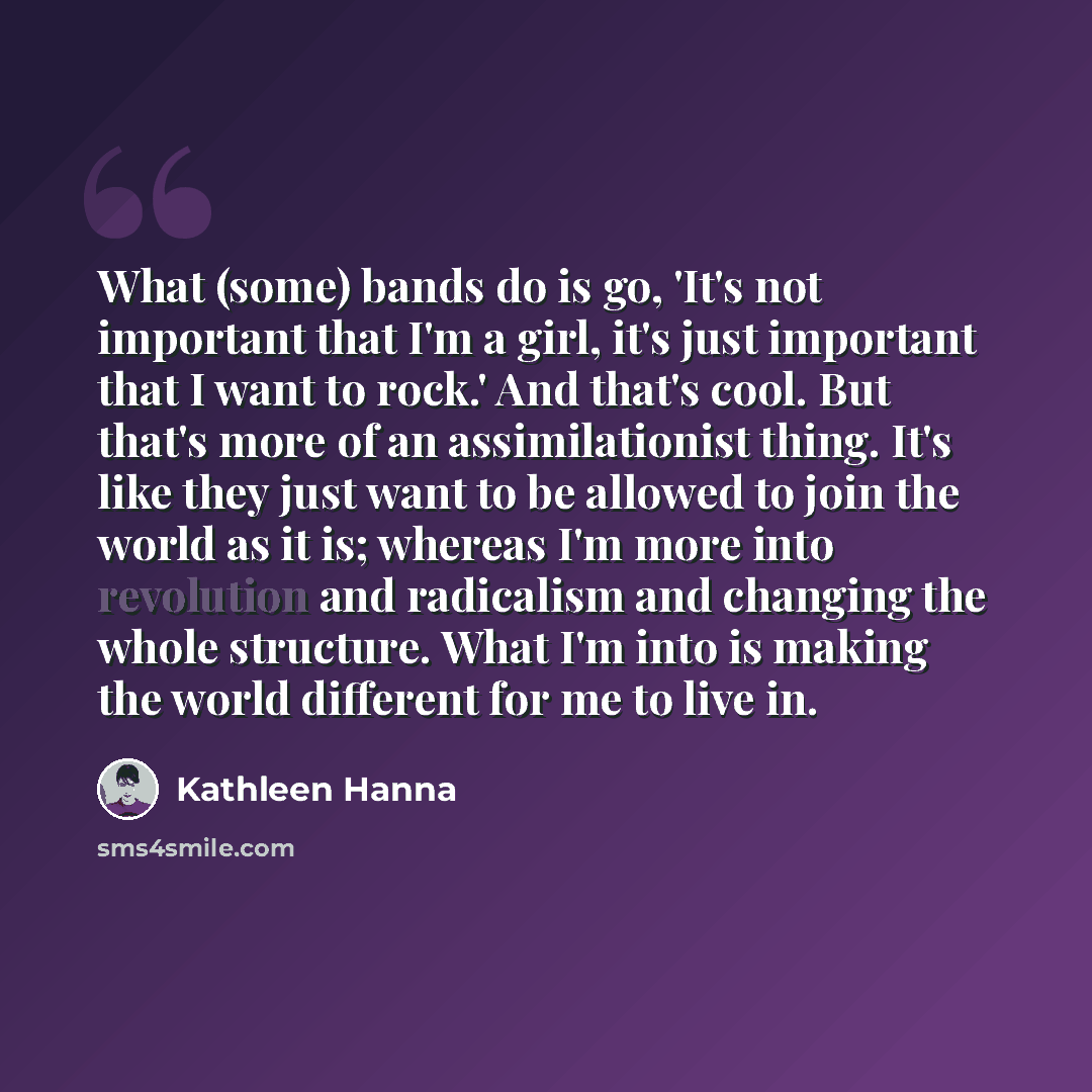“What (some) bands do is go, 'It's not important that I'm a girl, it's just important that I want to rock.' And that's cool. But that's more of an assimilationist thing. It's like they just want to be allowed to join the world as it is; whereas I'm more into revolution and radicalism and changing…” quote by Kathleen Hanna