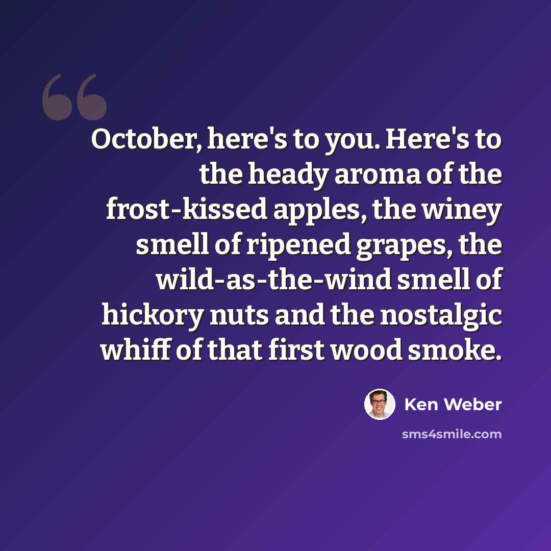 “October, here's to you. Here's to the heady aroma of the frost-kissed apples, the winey smell of ripened grapes, the wild-as-the-wind smell of hickory nuts and the nostalgic whiff of that first wood smoke.” quote by Ken Weber