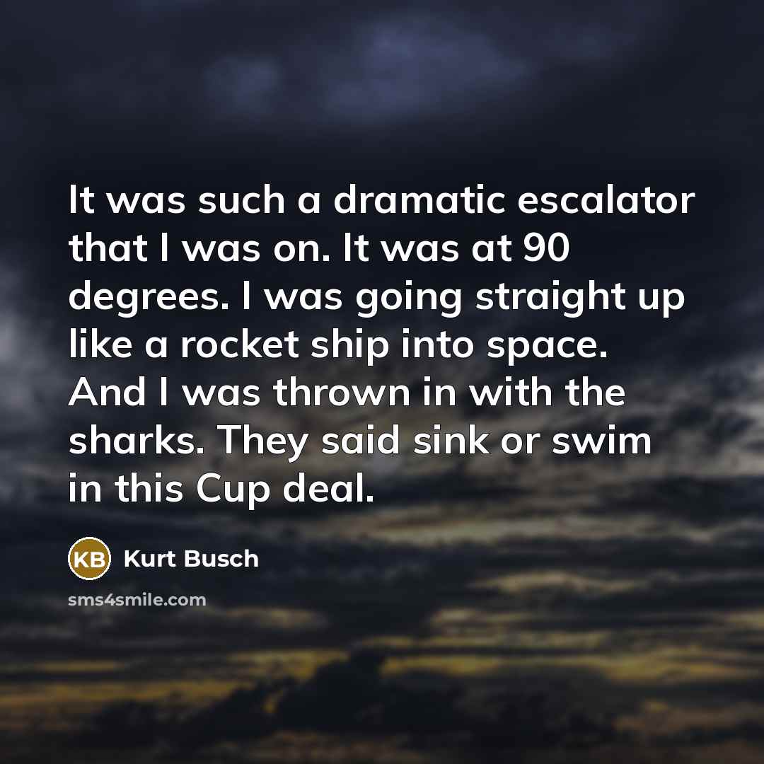 “It was such a dramatic escalator that I was on. It was at 90 degrees. I was going straight up like a rocket ship into space. And I was thrown in with the sharks. They said sink or swim in this Cup deal.” quote by Kurt Busch