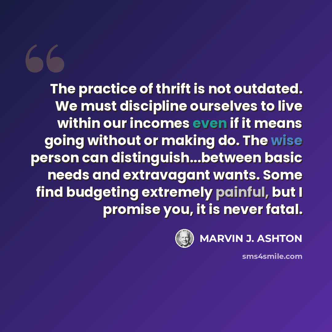 “The practice of thrift is not outdated. We must discipline ourselves to live within our incomes even if it means going without or making do. The wise person can distinguish...between basic needs and extravagant wants. Some find budgeting extremely painful, but I promise you, it is never fatal.” quote by Marvin J. Ashton