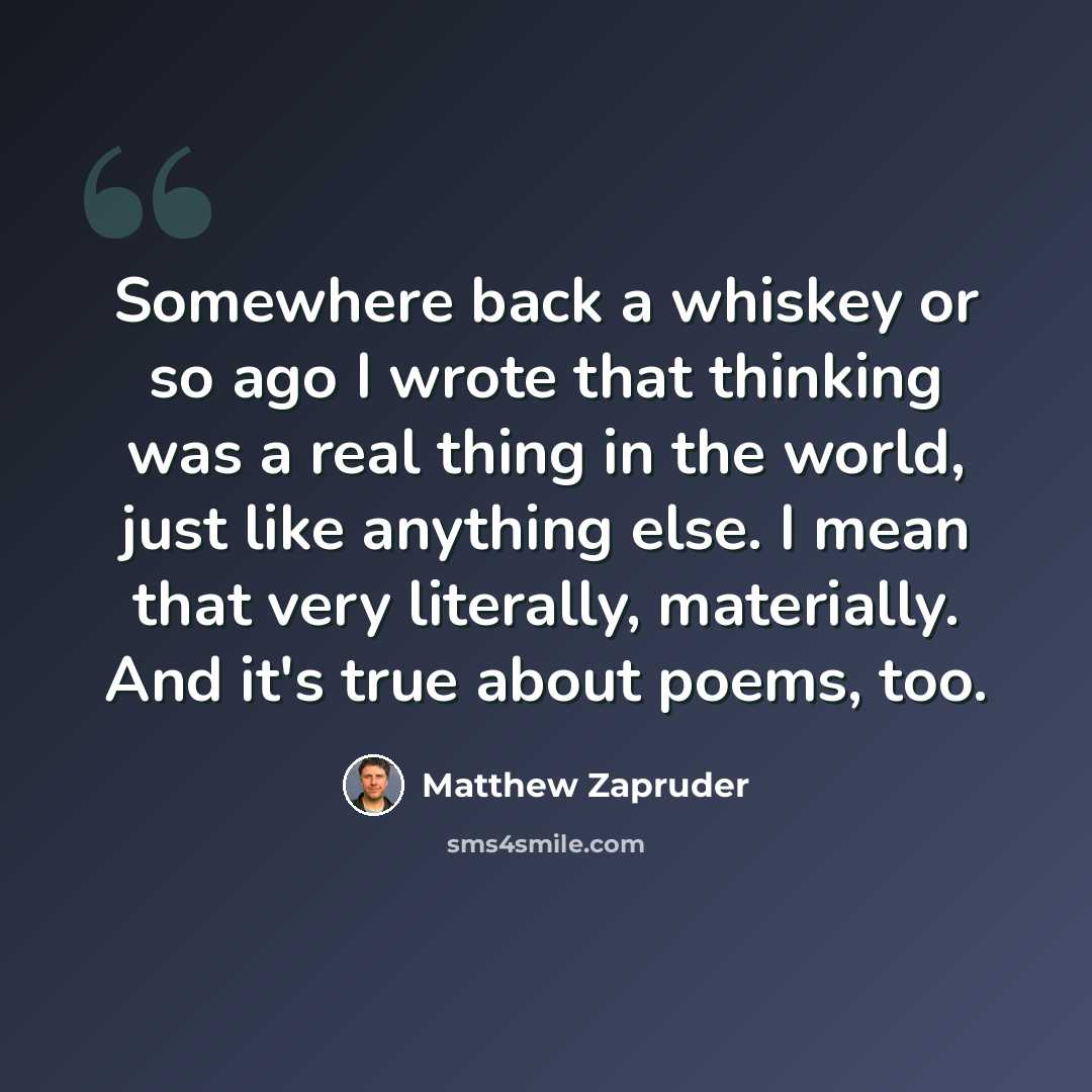 “Somewhere back a whiskey or so ago I wrote that thinking was a real thing in the world, just like anything else. I mean that very literally, materially. And it's true about poems, too.” quote by Matthew Zapruder